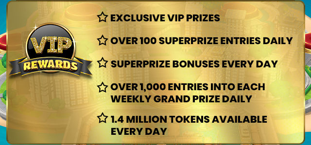 VIP Rewards - Exclusive VIP Prizes, Over 1OO Superprize Entries Daily, Superprize Bonuses Every Day, Over 1,OOO Entries Into Each Weekly Grand Prize Daily, 1.4 Million Tokens Available Every Day
